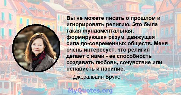 Вы не можете писать о прошлом и игнорировать религию. Это была такая фундаментальная, формирующая разум, движущая сила до-современных обществ. Меня очень интересует, что религия делает с нами - ее способность создавать