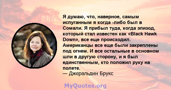 Я думаю, что, наверное, самым испуганным я когда -либо был в Сомали. Я прибыл туда, когда эпизод, который стал известен как «Black Hawk Down», все еще происходил. Американцы все еще были закреплены под огнем. И все