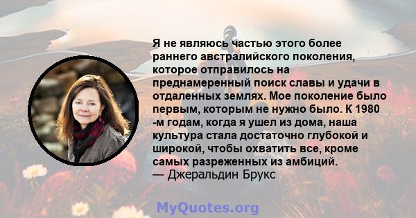 Я не являюсь частью этого более раннего австралийского поколения, которое отправилось на преднамеренный поиск славы и удачи в отдаленных землях. Мое поколение было первым, которым не нужно было. К 1980 -м годам, когда я 