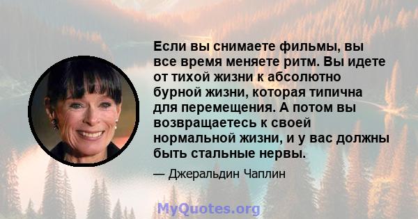 Если вы снимаете фильмы, вы все время меняете ритм. Вы идете от тихой жизни к абсолютно бурной жизни, которая типична для перемещения. А потом вы возвращаетесь к своей нормальной жизни, и у вас должны быть стальные