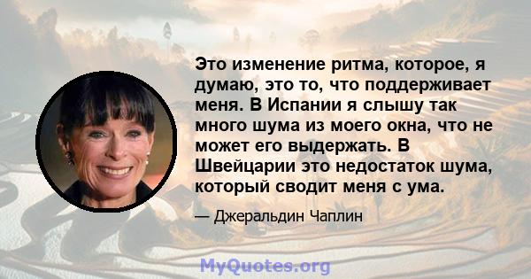 Это изменение ритма, которое, я думаю, это то, что поддерживает меня. В Испании я слышу так много шума из моего окна, что не может его выдержать. В Швейцарии это недостаток шума, который сводит меня с ума.