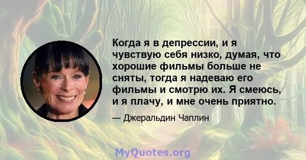 Когда я в депрессии, и я чувствую себя низко, думая, что хорошие фильмы больше не сняты, тогда я надеваю его фильмы и смотрю их. Я смеюсь, и я плачу, и мне очень приятно.