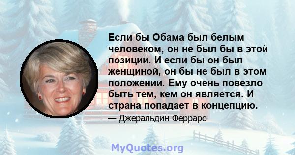 Если бы Обама был белым человеком, он не был бы в этой позиции. И если бы он был женщиной, он бы не был в этом положении. Ему очень повезло быть тем, кем он является. И страна попадает в концепцию.