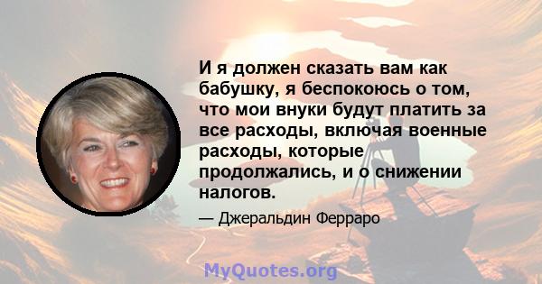 И я должен сказать вам как бабушку, я беспокоюсь о том, что мои внуки будут платить за все расходы, включая военные расходы, которые продолжались, и о снижении налогов.