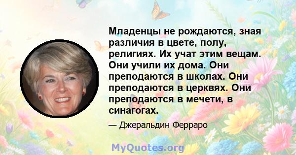 Младенцы не рождаются, зная различия в цвете, полу, религиях. Их учат этим вещам. Они учили их дома. Они преподаются в школах. Они преподаются в церквях. Они преподаются в мечети, в синагогах.