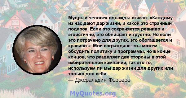 Мудрый человек однажды сказал: «Каждому из нас дают дар жизни, и какой это странный подарок. Если это сохраняется ревниво и эгоистично, это обнищает и грустно. Но если это потрачено для других, это обогащается и красиво 