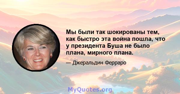 Мы были так шокированы тем, как быстро эта война пошла, что у президента Буша не было плана, мирного плана.