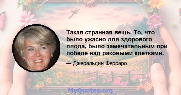 Такая странная вещь. То, что было ужасно для здорового плода, было замечательным при победе над раковыми клетками.