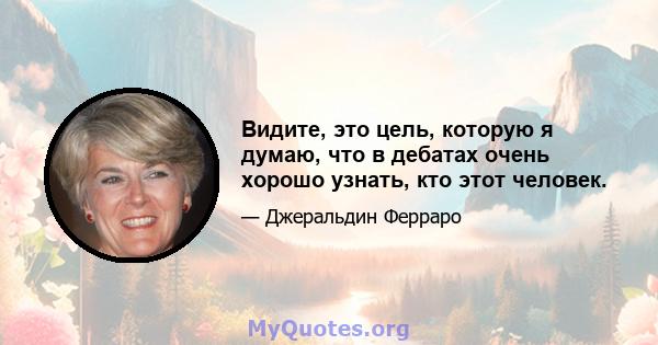 Видите, это цель, которую я думаю, что в дебатах очень хорошо узнать, кто этот человек.