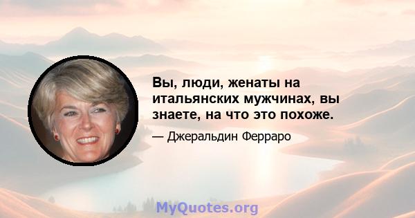 Вы, люди, женаты на итальянских мужчинах, вы знаете, на что это похоже.