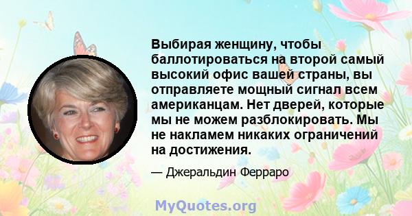 Выбирая женщину, чтобы баллотироваться на второй самый высокий офис вашей страны, вы отправляете мощный сигнал всем американцам. Нет дверей, которые мы не можем разблокировать. Мы не накламем никаких ограничений на