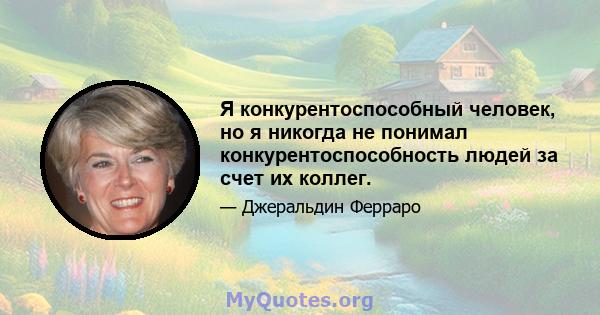 Я конкурентоспособный человек, но я никогда не понимал конкурентоспособность людей за счет их коллег.