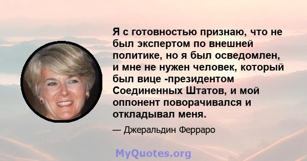 Я с готовностью признаю, что не был экспертом по внешней политике, но я был осведомлен, и мне не нужен человек, который был вице -президентом Соединенных Штатов, и мой оппонент поворачивался и откладывал меня.