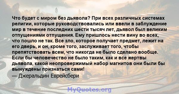 Что будет с миром без дьявола? При всех различных системах религии, которые руководствовались или ввели в заблуждение мир в течение последних шести тысяч лет, дьявол был великим отпущениями отпущения. Ему пришлось нести 