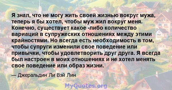 Я знал, что не могу жить своей жизнью вокруг мужа, теперь я бы хотел, чтобы муж жил вокруг меня. Конечно, существует какое -либо количество вариаций в супружеских отношениях между этими крайностями. Но всегда есть