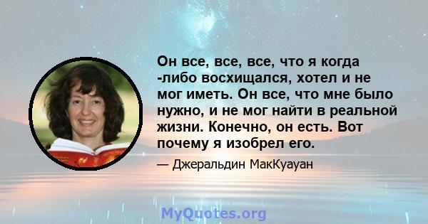 Он все, все, все, что я когда -либо восхищался, хотел и не мог иметь. Он все, что мне было нужно, и не мог найти в реальной жизни. Конечно, он есть. Вот почему я изобрел его.