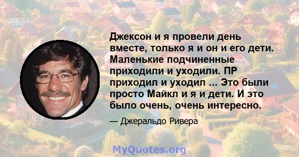 Джексон и я провели день вместе, только я и он и его дети. Маленькие подчиненные приходили и уходили. ПР приходил и уходил ... Это были просто Майкл и я и дети. И это было очень, очень интересно.