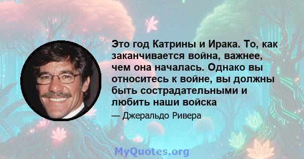 Это год Катрины и Ирака. То, как заканчивается война, важнее, чем она началась. Однако вы относитесь к войне, вы должны быть сострадательными и любить наши войска