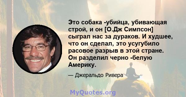 Это собака -убийца, убивающая строй, и он [О.Дж Симпсон] сыграл нас за дураков. И худшее, что он сделал, это усугубило расовое разрыв в этой стране. Он разделил черно -белую Америку.