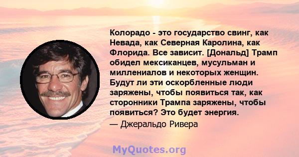 Колорадо - это государство свинг, как Невада, как Северная Каролина, как Флорида. Все зависит. [Дональд] Трамп обидел мексиканцев, мусульман и миллениалов и некоторых женщин. Будут ли эти оскорбленные люди заряжены,