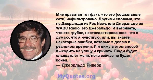 Мне нравится тот факт, что это [социальные сети] нефильтровано. Другими словами, это не Джеральдо из Fox News или Джеральдо из WABC Radio, это Джеральдо. И вы знаете, что это грубое, неотредактированное, что я думаю,