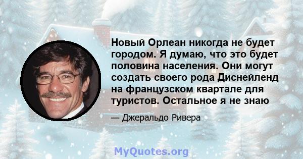 Новый Орлеан никогда не будет городом. Я думаю, что это будет половина населения. Они могут создать своего рода Диснейленд на французском квартале для туристов. Остальное я не знаю