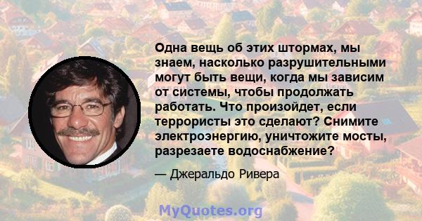 Одна вещь об этих штормах, мы знаем, насколько разрушительными могут быть вещи, когда мы зависим от системы, чтобы продолжать работать. Что произойдет, если террористы это сделают? Снимите электроэнергию, уничтожите