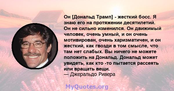 Он [Дональд Трамп] - жесткий босс. Я знаю его на протяжении десятилетий. Он не сильно изменился. Он движимый человек, очень умный, и он очень мотивирован, очень харизматичен, и он жесткий, как гвозди в том смысле, что