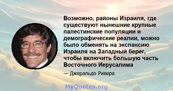 Возможно, районы Израиля, где существуют нынешние крупные палестинские популяции и демографические реалии, можно было обменять на экспансию Израиля на Западный берег, чтобы включить большую часть Восточного Иерусалима