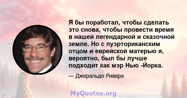 Я бы поработал, чтобы сделать это снова, чтобы провести время в нашей легендарной и сказочной земле. Но с пуэрториканским отцом и еврейской матерью я, вероятно, был бы лучше подходит как мэр Нью -Йорка.