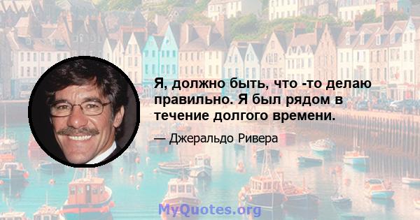 Я, должно быть, что -то делаю правильно. Я был рядом в течение долгого времени.