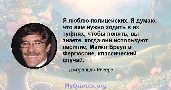 Я люблю полицейских. Я думаю, что вам нужно ходить в их туфлях, чтобы понять, вы знаете, когда они используют насилие, Майкл Браун в Фергюсоне, классический случай.