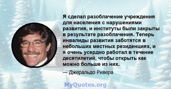 Я сделал разоблачение учреждения для населения с нарушениями развития, и институты были закрыты в результате разоблачения. Теперь инвалиды развития заботятся в небольших местных резиденциях, и я очень усердно работал в