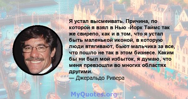 Я устал высмеивать. Причина, по которой я взял в Нью -Йорк Таймс так же свирепо, как и в том, что я устал быть маленькой иконой, в которую люди втягивают, бьют мальчика за все, что пошло не так в этом бизнесе. Каким бы