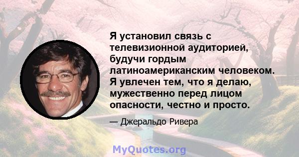 Я установил связь с телевизионной аудиторией, будучи гордым латиноамериканским человеком. Я увлечен тем, что я делаю, мужественно перед лицом опасности, честно и просто.