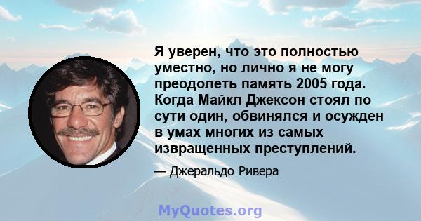 Я уверен, что это полностью уместно, но лично я не могу преодолеть память 2005 года. Когда Майкл Джексон стоял по сути один, обвинялся и осужден в умах многих из самых извращенных преступлений.