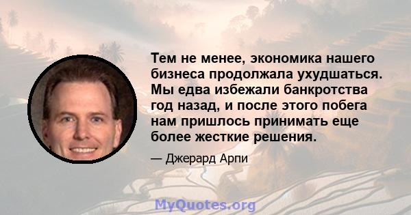 Тем не менее, экономика нашего бизнеса продолжала ухудшаться. Мы едва избежали банкротства год назад, и после этого побега нам пришлось принимать еще более жесткие решения.