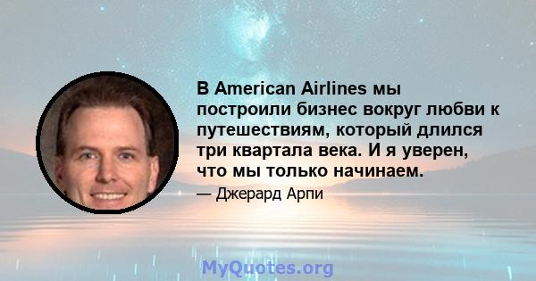 В American Airlines мы построили бизнес вокруг любви к путешествиям, который длился три квартала века. И я уверен, что мы только начинаем.