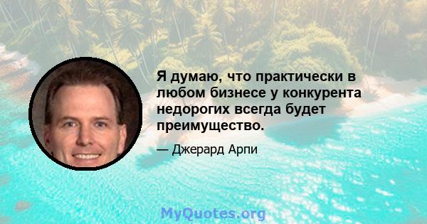 Я думаю, что практически в любом бизнесе у конкурента недорогих всегда будет преимущество.