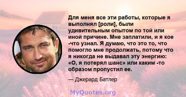 Для меня все эти работы, которые я выполнял [роли], были удивительным опытом по той или иной причине. Мне заплатили, и я кое -что узнал. Я думаю, что это то, что помогло мне продолжать, потому что я никогда не выдавал