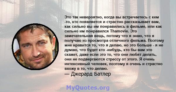 Это так невероятно, когда вы встречаетесь с кем -то, кто появляется и страстно рассказывает вам, как сильно вы им понравились в фильме, или как сильно им понравился Thamovie. Это замечательная вещь, потому что я знаю,