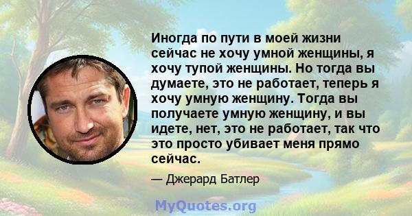 Иногда по пути в моей жизни сейчас не хочу умной женщины, я хочу тупой женщины. Но тогда вы думаете, это не работает, теперь я хочу умную женщину. Тогда вы получаете умную женщину, и вы идете, нет, это не работает, так