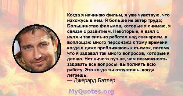 Когда я начинаю фильм, я уже чувствую, что нахожусь в нем. Я больше не актер труда; Большинство фильмов, которые я снимаю, я связан с развитием. Некоторые, я взял с нуля и так сильно работал над сценарием, я воплощаю