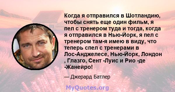 Когда я отправился в Шотландию, чтобы снять еще один фильм, я пел с тренером туда и тогда, когда я отправился в Нью-Йорк, я пел с тренером там-я имею в виду, что теперь спел с тренерами в Лос-Анджелесе, Нью-Йорк, Лондон 