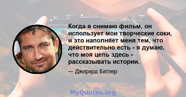 Когда я снимаю фильм, он использует мои творческие соки, и это наполняет меня тем, что действительно есть - я думаю, что моя цель здесь - рассказывать истории.