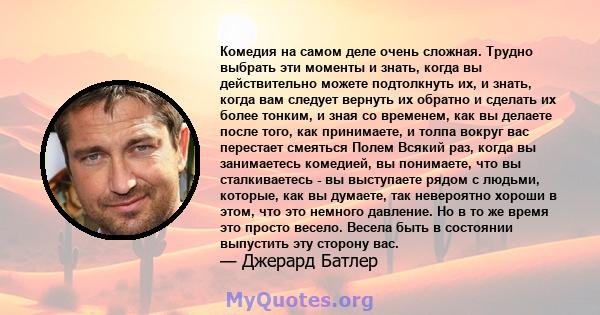 Комедия на самом деле очень сложная. Трудно выбрать эти моменты и знать, когда вы действительно можете подтолкнуть их, и знать, когда вам следует вернуть их обратно и сделать их более тонким, и зная со временем, как вы