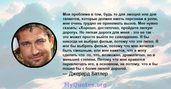 Моя проблема в том, будь то для эмоций или для талантов, которые должен иметь персонаж в роли, мне очень трудно не принимать вызов. Мне нужно сказать: «Хорошо, достаточно, пройдите легкую дорогу». Но легкая дорога для