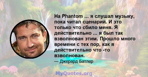 На Phantom ... я слушал музыку, пока читал сценарий. И это только что сбило меня. Я действительно ... я был так взволнован этим. Прошло много времени с тех пор, как я действительно что -то взволнован.