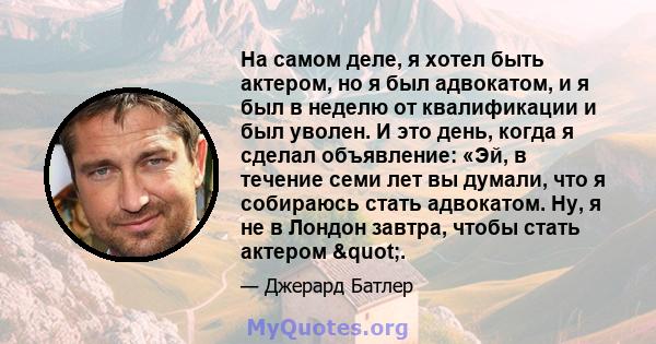 На самом деле, я хотел быть актером, но я был адвокатом, и я был в неделю от квалификации и был уволен. И это день, когда я сделал объявление: «Эй, в течение семи лет вы думали, что я собираюсь стать адвокатом. Ну, я не 