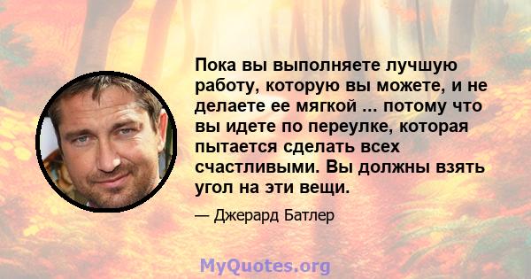 Пока вы выполняете лучшую работу, которую вы можете, и не делаете ее мягкой ... потому что вы идете по переулке, которая пытается сделать всех счастливыми. Вы должны взять угол на эти вещи.